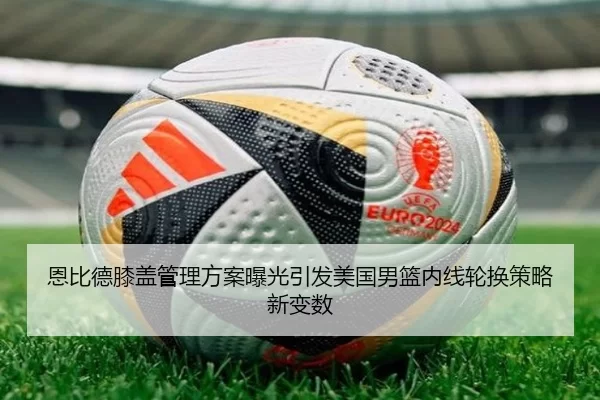 恩比德膝盖管理方案曝光引发美国男篮内线轮换策略新变数